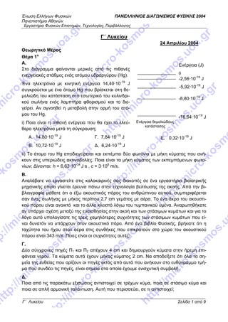 Ένωση Ελλήνων Φυσικών ΠΑΝΕΛΛΗΝΙΟΣ ΔΙΑΓΩΝΙΣΜΟΣ ΦΥΣΙΚΗΣ 2004
Πανεπιστήμιο Αθηνών
Εργαστήριο Φυσικών Επιστημών, Τεχνολογίας, Περιβάλλοντος
Γ΄ Λυκείου Σελίδα 1 από 9
Γ΄ Λυκείου
24 Απριλίου 2004
Θεωρητικό Μέρος
Θέμα 1ο
Α.
0
Ενέργεια (J)
-2,56·10-19
J
Ενέργεια θεμελιώδους
κατάστασης
-5,92·10-19
J
-8,80·10-19
J
-16,64·10-19
J
Στο διάγραμμα φαίνονται μερικές από τις πιθανές
ενεργειακές στάθμες ενός ατόμου υδραργύρου (Hg).
Ένα ηλεκτρόνιο με κινητική ενέργεια 14,40·10-19
J
συγκρούεται με ένα άτομο Hg που βρίσκεται στη θε-
μελιώδη του κατάσταση στο εσωτερικό του κυλινδρι-
κού σωλήνα ενός λαμπτήρα φθορισμού και το διε-
γείρει. Αν αγνοηθεί η μεταβολή στην ορμή του ατό-
μου του Hg.
i) Ποια είναι η πιθανή ενέργεια που θα έχει το ελεύ-
θερο ηλεκτρόνιο μετά τη σύγκρουση;
Α. 14,80·10-19
J Γ. 7,84·10-19
J Ε. 0,32·10-19
J
Β. 10,72·10-19
J Δ. 6,24·10-19
J
ii) Το άτομο του Ηg αποδιεγείρεται και εκπέμπει δύο φωτόνια με μήκη κύματος που ανή-
κουν στις υπεριώδεις ακτινοβολίες. Ποια είναι τα μήκη κύματος των εκπεμπόμενων φωτο-
νίων; Δίνονται: h = 6,63·10-34
J·s , c = 3·108
m/s.
Β.
Αναλάβατε να εργαστείτε στις καλοκαιρινές σας διακοπές σε ένα εργαστήριο βιοϊατρικής
μηχανικής οποίο γίνεται έρευνα πάνω στην τεχνολογία βελτίωσης της ακοής. Από την βι-
βλιογραφία μάθατε ότι ο έξω ακουστικός πόρος του ανθρώπινου αυτιού, συμπεριφέρεται
σαν ένας σωλήνας με μήκος περίπου 2,7 cm γεμάτος με αέρα. Το ένα άκρο του ακουστι-
κού πόρου είναι ανοικτό και το άλλο κλειστό λόγω του τυμπανικού υμένα. Αναρωτηθήκατε
αν υπάρχει σχέση μεταξύ της ευαισθησίας στην ακοή και των στάσιμων κυμάτων και για το
λόγο αυτό υπολογίσατε τις τρεις χαμηλότερες συχνότητες των στάσιμων κυμάτων που εί-
ναι δυνατόν να υπάρχουν στον ακουστικό πόρο. Από ένα βιβλίο Φυσικής, βρήκατε ότι η
ταχύτητα του ήχου στον αέρα στις συνθήκες που επικρατούν στο χώρο του ακουστικού
πόρου είναι 343 m/s. Ποιες είναι οι συχνότητες αυτές;
Γ.
Δύο σύγχρονες πηγές Π και Π1 2 απέχουν 4 cm και δημιουργούν κύματα στην ήρεμη επι-
φάνεια νερού. Τα κύματα αυτά έχουν μήκος κύματος 2 cm. Να αποδείξετε ότι όλα τα ση-
μεία της ευθείας που ορίζουν οι πηγές εκτός από αυτά που ανήκουν στο ευθύγραμμο τμή-
μα που συνδέει τις πηγές, είναι σημεία στα οποία έχουμε ενισχυτική συμβολή.
Δ.
Ποια από τις παρακάτω εξισώσεις αντιστοιχεί σε τρέχων κύμα, ποια σε στάσιμο κύμα και
ποια σε απλή αρμονική ταλάντωση. Αυτή που περισσεύει, σε τι αντιστοιχεί;
 
