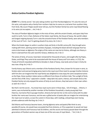 Antica Cantina Pandiani Aglianico


STORY:“It’s a family secret,” she said, taking another sip of the PanidianiAglianico.“It’s also the story of
this wine, and explains why a family from northern Italy has its name on a red wine from southern Italy,
from Sicily. My cousin Filippo would never tell you, but the Pandiani family has some royal blood flowing
in its veins.Let me explain…..<br /><br />

The story of Pandiani Aglianico begins in the mists of time, with the ancient Greeks, and spans Italy from
south to north, Turin in fact, thehome of the Italian royal family, the House of Savoy, the world's oldest
and longest reigning dynasty.Turin is also the ancestral home of the Pandiani family, were who members
of the court of Turin – but I’m getting ahead of my story.<br /><br />

When the Greeks began to settle in southern Italy and Sicily in the 8th century BC, they brought wine-
making with them, planting several varieties of grapes, including the black-skinned red grape that has
come to be known as Aglianico.The origins of the name are now lost to history, although one theory is
that it is derived from the Latin word for Greece, Hellenica.<br /><br />

The wines of Sicily, of course, have been renowned for thousands of years, and sought after by Popes,
Dukes, and Kings.They came to be associated with the House of Savoy and Turin when, in 1713, the
Treaty of Utrecht rewarded withVittorio Amedeo II, Duke of Savoy, new lands and a Crown in Sicily.He
was now a King.<br /><br />

Family history says Vittorio sent a member of the Pandiano family, Piero, known for his taste in wine, to
Sicilyto select and oversee bringing wines back to the royal court.Piero took his younger brother Antonio
with him.One can imagine that the royal family was delighted to now enjoy the same exceptional wines
as the Pope, these southern Italian wines so different from those of northern Italy-“the sunlight of Sicily
and the fires of Mt. Etna,” captured in a bottle – deep dark red, warm, intense, and smooth.And so the
Pandiani family not only enjoyed the wines of Sicily at court dinners, they had some in their own cellars
as well.<br /><br />

But that’s not the secret….You know how royal courts were in those days… full of intrigue…. Vittorio, it
seems, was enchanted by another member of the Pandiano household, a lovely young lady from
Palermo, married to Piero’syounger brother, Antonio.He had met her on the visit to Sicily with his older
brother.Her name was Francesca, and she was a gifted writer of poetry.We can imagine her entertaining
the royal court at salons, as was the custom in those days, with readings, and perhaps even having
private audiences with the King.<br /><br />

Did Vittorio and Francesca become lovers, sharing Aglianico wine and poetry?We think its very
possible.Of course, she would have concealed that from Antonio, or if he suspected, he would not have
admitted it.Antonio and Francesca had 10 children, and the secret oral history passed down through the
generations of Pandiani women says at least one of the sons was of royal blood…. “<br /><br />
 