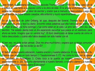 Jane Welsh, la secretaria del ensayista escocés Thomas Carlyle (1795-1881), se casó con él y dedicó su vida tanto a su esposo como a la obra de éste. Él la amaba profundamente, pero estaba tan ocupado con su labor de escritor y orador que a menudo la descuidaba. Luego de algún tiempo de haber estado casados, ella enfermó y murió repentinamente. En un nuevo libro de John Ortberg, leí que, después del funeral, Thomas fue solo a la habitación de Jane y leyó su diario. Encontró estas palabras que ella había escrito acerca de él: "Ayer él pasó una hora conmigo y fue como estar en el cielo. Le amo tanto". Otro día, ella escribió: "He estado atenta todo el día esperando escuchar sus pasos en el vestíbulo, pero ahora es tarde. Imagino que no vendrá hoy". Él lloró destrozado al darse cuenta de cómo él había descuidado y cuánto ella había deseado tan sólo hablar con él. Al leer eso, no pude evitar pensar, Dios me ama muchísimo y espera que yo tenga comunión con Él. ¿Cuántos días me olvido yo de Él? El Señor recibe nuestra adoración, nuestra oración y nuestra alabanza. Él nos ha dicho en Su Palabra que oremos en todo tiempo (1 Tesalonicenses 5:17). Así como lo hizo con la iglesia de Laodicea en Apocalipsis 3, Cristo toca a la puerta de nuestro corazón y espera pacientemente (v. 20). Escucha atentamente a nuestro llamado, a nuestro clamor y a nuestra oración. ¿Cuántas veces espera Él en vano? 