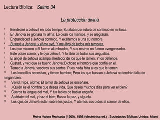 Lectura Bíblica:  Salmo 34 La protección divina 1        ﻿ Bendeciré a Jehová en todo tiempo; Su alabanza estará de continuo en mi boca. 2        ﻿ En Jehová se gloriará mi alma; Lo oirán los mansos, y se alegrarán. 3        ﻿ Engrandeced a Jehová conmigo, Y exaltemos a una su nombre. 4         ﻿ Busqué a Jehová, y él me oyó, Y me libró de todos mis temores. 5        ﻿ Los que miraron a él fueron alumbrados, Y sus rostros no fueron avergonzados. 6        ﻿ Este pobre clamó, y le oyó Jehová, Y lo libró de todas sus angustias. 7        ﻿ El ángel de Jehová acampa alrededor de los que le temen, Y los defiende. 8        ﻿ Gustad, y ved que es bueno Jehová; ﻿   Dichoso el hombre que confía en él. ﻿ 9        ﻿ Temed a Jehová, vosotros sus santos, Pues nada falta a los que le temen. 10        ﻿ Los leoncillos necesitan, y tienen hambre; Pero los que buscan a Jehová no tendrán falta de ningún bien. 11        ﻿ Venid, hijos, oídme; El temor de Jehová os enseñaré. 12        ﻿ ¿Quién es el hombre que desea vida, Que desea muchos días para ver el bien? 13        ﻿ Guarda tu lengua del mal, Y tus labios de hablar engaño. 14        ﻿ Apártate del mal, y haz el bien; Busca la paz, y síguela. 15        ﻿ Los ojos de Jehová están sobre los justos, Y atentos sus oídos al clamor de ellos. ﻿     Reina Valera Revisada (1960). 1998 (electrónica ed.) . Sociedades Bíblicas Unidas: Miami 