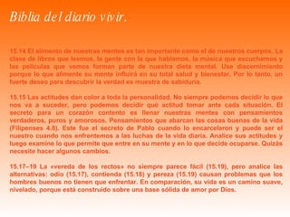 Biblia del diario vivir .   15.14 El alimento de nuestras mentes es tan importante como el de nuestros cuerpos. La clase de libros que leemos, la gente con la que hablamos, la música que escuchamos y las películas que vemos forman parte de nuestra dieta mental. Use discernimiento porque lo que alimente su mente influirá en su total salud y bienestar. Por lo tanto, un fuerte deseo para descubrir la verdad es muestra de sabiduría. 15.15 Las actitudes dan color a toda la personalidad. No siempre podemos decidir lo que nos va a suceder, pero podemos decidir qué actitud tomar ante cada situación. El secreto para un corazón contento es llenar nuestras mentes con pensamientos verdaderos, puros y amorosos. Pensamientos que abarcan las cosas buenas de la vida (Filipenses 4.8). Este fue el secreto de Pablo cuando lo encarcelaron y puede ser el nuestro cuando nos enfrentemos a las luchas de la vida diaria. Analice sus actitudes y luego examine lo que permite que entre en su mente y en lo que decide ocuparse. Quizás necesite hacer algunos cambios. 15.17–19 La «vereda de los rectos» no siempre parece fácil (15.19), pero analice las alternativas: odio (15.17), contienda (15.18) y pereza (15.19) causan problemas que los hombres buenos no tienen que enfrentar. En comparación, su vida es un camino suave, nivelado, porque está construido sobre una base sólida de amor por Dios. 