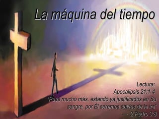 La máquina del tiempo



                                        Lectura:
                             Apocalipsis 21:1-4
  “Pues mucho más, estando ya justificados en Su
         sangre, por Él seremos salvos de la ira”
                                 — 2 Pedro 3:8
 