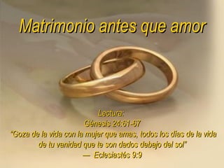 Matrimonio antes que amor Lectura:  Génesis 24:61-67  “Goza de la vida con la mujer que amas, todos los días de la vida de tu vanidad que te son dados debajo del sol” —  Eclesiastés 9:9 