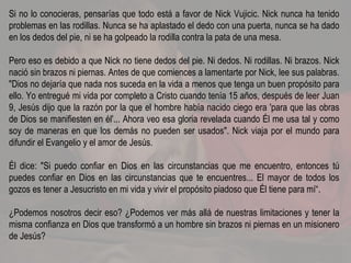 Si no lo conocieras, pensarías que todo está a favor de Nick Vujicic. Nick nunca ha tenido problemas en las rodillas. Nunca se ha aplastado el dedo con una puerta, nunca se ha dado en los dedos del pie, ni se ha golpeado la rodilla contra la pata de una mesa. Pero eso es debido a que Nick no tiene dedos del pie. Ni dedos. Ni rodillas. Ni brazos. Nick nació sin brazos ni piernas. Antes de que comiences a lamentarte por Nick, lee sus palabras. "Dios no dejaría que nada nos suceda en la vida a menos que tenga un buen propósito para ello. Yo entregué mi vida por completo a Cristo cuando tenía 15 años, después de leer Juan 9, Jesús dijo que la razón por la que el hombre había nacido ciego era 'para que las obras de Dios se manifiesten en él'... Ahora veo esa gloria revelada cuando Él me usa tal y como soy de maneras en que los demás no pueden ser usados". Nick viaja por el mundo para difundir el Evangelio y el amor de Jesús. Él dice: "Si puedo confiar en Dios en las circunstancias que me encuentro, entonces tú puedes confiar en Dios en las circunstancias que te encuentres... El mayor de todos los gozos es tener a Jesucristo en mi vida y vivir el propósito piadoso que Él tiene para mí“. ¿Podemos nosotros decir eso? ¿Podemos ver más allá de nuestras limitaciones y tener la misma confianza en Dios que transformó a un hombre sin brazos ni piernas en un misionero de Jesús? 