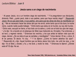 Lectura Bíblica:  Juan 9 Jesús sana a un ciego de nacimiento ﻿   1   ﻿ Al pasar Jesús, vio a un hombre ciego de nacimiento.  ﻿   2   ﻿ Y le preguntaron sus discípulos, diciendo: Rabí, ¿quién pecó, éste o sus padres, para que haya nacido ciego?  ﻿   3   ﻿ Respondió Jesús: No es que pecó éste, ni sus padres, sino para que las obras de Dios se manifiesten en él.  ﻿   4   ﻿ Me es necesario hacer las obras del que me envió, entre tanto que el día dura; la noche viene, cuando nadie puede trabajar.  ﻿   5   ﻿ Entre tanto que estoy en el mundo, luz soy del mundo. ﻿ ﻿   6   ﻿ Dicho esto, escupió en tierra, e hizo lodo con la saliva, y untó con el lodo los ojos del ciego,  ﻿   7   ﻿ y le dijo: Ve a lavarte en el estanque de Siloé (que traducido es, Enviado). Fue entonces, y se lavó, y regresó viendo.  ﻿   8   ﻿ Entonces los vecinos, y los que antes le habían visto que era ciego, decían: ¿No es éste el que se sentaba y mendigaba?  ﻿   9   ﻿ Unos decían: El es; y otros: A él se parece. El decía: Yo soy.  ﻿   10   ﻿ Y le dijeron: ¿Cómo te fueron abiertos los ojos?  ﻿   11   ﻿ Respondió él y dijo: Aquel hombre que se llama Jesús hizo lodo, me untó los ojos, y me dijo: Ve al Siloé, y lávate; y fui, y me lavé, y recibí la vista.  ﻿   12   ﻿ Entonces le dijeron: ¿Dónde está él? El dijo: No sé. Reina Valera Revisada (1960). 1998 (electrónica ed.) . Sociedades Bíblicas Unidas: Miami 