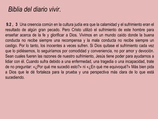   Biblia del diario vivir . ﻿  9.2  ﻿ ,  ﻿  3  ﻿   Una creencia común en la cultura judía era que la calamidad y el sufrimiento eran el resultado de algún gran pecado. Pero Cristo utilizó el sufrimiento de este hombre para enseñar acerca de la fe y glorificar a Dios. Vivimos en un mundo caído donde la buena conducta no recibe siempre una recompensa y la mala conducta no recibe siempre un castigo. Por lo tanto, los inocentes a veces sufren. Si Dios quitase el sufrimiento cada vez que lo pidiésemos, lo seguiríamos por comodidad y conveniencia, no por amor y devoción. Sean cuales fueren las razones de nuestro sufrimiento, Jesús tiene poder para ayudarnos a lidiar con él. Cuando sufra debido a una enfermedad, una tragedia o una incapacidad, trate de no preguntar: «¿Por qué me sucedió esto?» ni «¿En qué me equivoqué?» Más bien pida a Dios que le dé fortaleza para la prueba y una perspectiva más clara de lo que está sucediendo .  