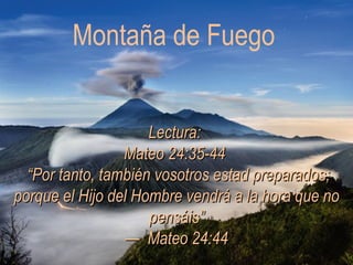 Montaña de Fuego Lectura:  Mateo 24:35-44   “Por tanto, también vosotros estad preparados; porque el Hijo del Hombre vendrá a la hora que no pensáis” —  Mateo 24:44 
