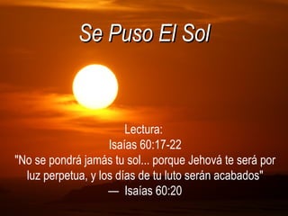 Se Puso El Sol Lectura:  Isaías 60:17-22 &quot;No se pondrá jamás tu sol... porque Jehová te será por luz perpetua, y los días de tu luto serán acabados&quot; —  Isaías 60:20 