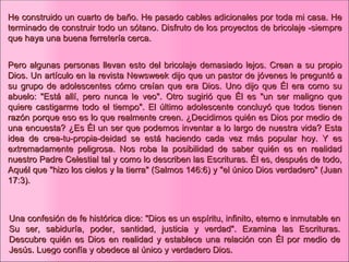 He construido un cuarto de baño. He pasado cables adicionales por toda mi casa. He terminado de construir todo un sótano. Disfruto de los proyectos de bricolaje -siempre que haya una buena ferretería cerca. Pero algunas personas llevan esto del bricolaje demasiado lejos. Crean a su propio Dios. Un artículo en la revista Newsweek dijo que un pastor de jóvenes le preguntó a su grupo de adolescentes cómo creían que era Dios. Uno dijo que Él era como su abuelo: "Está allí, pero nunca le veo". Otro sugirió que Él es "un ser maligno que quiere castigarme todo el tiempo". El último adolescente concluyó que todos tienen razón porque eso es lo que realmente creen. ¿Decidimos quién es Dios por medio de una encuesta? ¿Es Él un ser que podemos inventar a lo largo de nuestra vida? Esta idea de crea-tu-propia-deidad se está haciendo cada vez más popular hoy. Y es extremadamente peligrosa. Nos roba la posibilidad de saber quién es en realidad nuestro Padre Celestial tal y como lo describen las Escrituras. Él es, después de todo, Aquél que "hizo los cielos y la tierra" (Salmos 146:6) y "el único Dios verdadero" (Juan 17:3). Una confesión de fe histórica dice: "Dios es un espíritu, infinito, eterno e inmutable en Su ser, sabiduría, poder, santidad, justicia y verdad". Examina las Escrituras. Descubre quién es Dios en realidad y establece una relación con Él por medio de Jesús. Luego confía y obedece al único y verdadero Dios.  