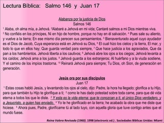 Lectura Bíblica:  Salmo 146  y  Juan 17 Alabanza por la justicia de Dios Salmos 146 1   ﻿ Alaba, oh alma mía, a Jehová.  ﻿ 2 Alabaré a Jehová en mi vida; Cantaré salmos a mi Dios mientras viva.  ﻿ 3  No confiéis en los príncipes, Ni en hijo de hombre, porque no hay en él salvación.  ﻿ 4  Pues sale su aliento, y vuelve a la tierra; En ese mismo día perecen sus pensamientos.  ﻿ 5  Bienaventurado aquel cuyo ayudador es el Dios de Jacob, Cuya esperanza está en Jehová su Dios,  ﻿ 6   ﻿ El cual hizo los cielos y la tierra, El mar, y todo lo que en ellos hay; Que guarda verdad para siempre,  ﻿ 7  Que hace justicia a los agraviados, Que da pan a los hambrientos. Jehová liberta a los cautivos;  ﻿ 8  Jehová abre los ojos a los ciegos; Jehová levanta a los caídos; Jehová ama a los justos.  ﻿ 9   ﻿ Jehová guarda a los extranjeros; Al huérfano y a la viuda sostiene, Y el camino de los impíos trastorna.  ﻿ 10   ﻿ Reinará Jehová para siempre; Tu Dios, oh Sion, de generación en generación. Jesús ora por sus discípulos Juan 17 ﻿ ﻿   1   ﻿ Estas cosas habló Jesús, y levantando los ojos al cielo, dijo: Padre, la hora ha llegado; glorifica a tu Hijo, para que también tu Hijo te glorifique a ti;  ﻿   2   ﻿ como le has dado potestad sobre toda carne, para que dé vida eterna a todos los que le diste.  ﻿   3   ﻿ Y esta es la vida eterna: que te conozcan a ti, el único Dios verdadero, y a Jesucristo, a quien has enviado.  ﻿   4   ﻿ Yo te he glorificado en la tierra; he acabado la obra que me diste que hiciese.  ﻿   5   ﻿ Ahora pues, Padre, glorifícame tú al lado tuyo, con aquella gloria que tuve contigo antes que el mundo fuese.  Reina Valera Revisada (1960) . 1998 (electronic ed.) . Sociedades Biblicas Unidas: Miami 