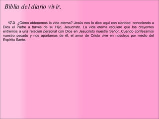   Biblia del diario vivir .  ﻿﻿  ﻿ ﻿ ﻿   17.3  ﻿   ¿Cómo obtenemos la vida eterna? Jesús nos lo dice aquí con claridad: conociendo a Dios el Padre a través de su Hijo, Jesucristo. La vida eterna requiere que los creyentes entremos a una relación personal con Dios en Jesucristo nuestro Señor. Cuando confesamos nuestro pecado y nos apartamos de él, el amor de Cristo vive en nosotros por medio del Espíritu Santo.  