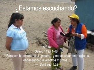 ¿Estamos escuchando? Lectura:  Salmo 119:41-48   &quot; Pero sed hacedores de la palabra, y no tan solamente oidores, engañándoos a vosotros mismos. &quot; —  Santiago 1:22 