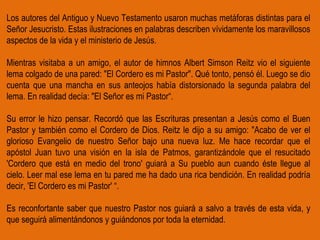Los autores del Antiguo y Nuevo Testamento usaron muchas metáforas distintas para el Señor Jesucristo. Estas ilustraciones en palabras describen vívidamente los maravillosos aspectos de la vida y el ministerio de Jesús. Mientras visitaba a un amigo, el autor de himnos Albert Simson Reitz vio el siguiente lema colgado de una pared: "El Cordero es mi Pastor". Qué tonto, pensó él. Luego se dio cuenta que una mancha en sus anteojos había distorsionado la segunda palabra del lema. En realidad decía: "El Señor es mi Pastor“. Su error le hizo pensar. Recordó que las Escrituras presentan a Jesús como el Buen Pastor y también como el Cordero de Dios. Reitz le dijo a su amigo: "Acabo de ver el glorioso Evangelio de nuestro Señor bajo una nueva luz. Me hace recordar que el apóstol Juan tuvo una visión en la isla de Patmos, garantizándole que el resucitado 'Cordero que está en medio del trono' guiará a Su pueblo aun cuando éste llegue al cielo. Leer mal ese lema en tu pared me ha dado una rica bendición. En realidad podría decir, 'El Cordero es mi Pastor' “. Es reconfortante saber que nuestro Pastor nos guiará a salvo a través de esta vida, y que seguirá alimentándonos y guiándonos por toda la eternidad. 