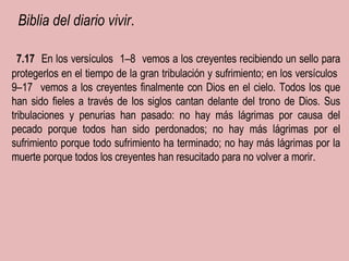   Biblia del diario vivir .  ﻿  7.17  ﻿   En los versículos  ﻿  1–8  ﻿  vemos a los creyentes recibiendo un sello para protegerlos en el tiempo de la gran tribulación y sufrimiento; en los versículos  ﻿  9–17  ﻿  vemos a los creyentes finalmente con Dios en el cielo. Todos los que han sido fieles a través de los siglos cantan delante del trono de Dios. Sus tribulaciones y penurias han pasado: no hay más lágrimas por causa del pecado porque todos han sido perdonados; no hay más lágrimas por el sufrimiento porque todo sufrimiento ha terminado; no hay más lágrimas por la muerte porque todos los creyentes han resucitado para no volver a morir. ﻿ ﻿ ﻿ ﻿﻿﻿ ﻿ 