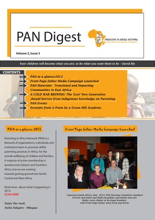 PAN Digest
Volume 2, Issue 3
Your children will become what you are; so be what you want them to be – David Bly
PAN at a glance:2013
Front Page father Media Campaign Launched
PAN Materials: Translated and Impacting
Communities in East Africa
A COLD WAR BREWING: The ‘Lost’ New Generation
should borrow from indigenous knowledge on Parenting
PAN Events
Excerpts from A Poem by a Green Hill Academy
CONTENTS
PAN at a glance: 2013
Parenting in Africa Network (PAN) is a
Network of organizations, individuals and
institutions keen to promote skilful
parenting practices in Africa, for the
overall wellbeing of children and families.
A majority of active membership is
spread across Eastern and Southern
Africa, but we are working
towards gaining ground into North,
Central and West Africa.
Read more about what’s happening in
2013:
CLICK HERE
Enjoy the read,
Stella Ndugire - Mbugua
Front Page father Media Campaign Launched
Capetown,South Africa, May 2013: PAN Steering Committee members
(Trevor and Julia) and Staff (Josephine and Stella) meet for
Malay curry dinner at Bo-Kaap Kombuis,
with Front Page Father team Erna and Kevin.
 