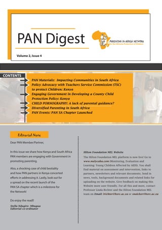 PAN Digest
Volume 2, Issue 4
PAN Materials: Impacting Communities in South Africa
Policy Advocacy with Teachers Service Commission (TSC)
to protect Children: Kenya
Engaging Government in Developing a County Child
Protection Policy: Kenya
CHILD PORNOGRAPHY: A lack of parental guidance?
Diversified Parenting in South Africa
PAN Events: PAN SA Chapter Launched
CONTENTS
Editorial Note
Dear PAN Member/Partner,
In this issue we share how Kenya and South Africa
PAN members are engaging with Government in
promoting parenting.
Also, a shocking case of child bestiality
and how PAN partners in Kenya concerted
efforts in addressing it. Lastly, look out for
a spread on the recent launch of the
PAN SA chapter which is a milestone for
the Network!
Do enjoy the read!!
Stella Ndugire- Mbugua
Editorial co-ordinator
Hilton Foundation MEL Website
The Hilton Foundation MEL platform is now live! Go to
www.melycaba.com (Monitoring, Evaluation and
Learning: Young Children Affected by AIDS). You shall
find material on assessment and intervention, links to
partners, newsletters and relevant documents. Send in
news, tools, background documents and related links for
uploading on the website. Give feedback on making this
Website more user friendly. For all this and more, contact
Professor Linda Richter and the Hilton Foundation MEL
team on Email: lrichter@hsrc.ac.za or snaicker@hsrc.ac.za
 