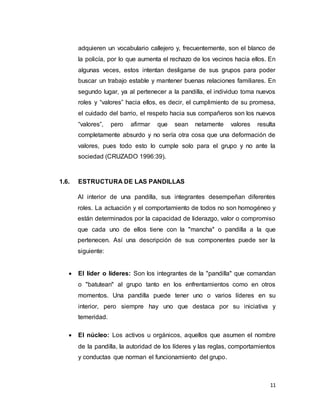 11
adquieren un vocabulario callejero y, frecuentemente, son el blanco de
la policía, por lo que aumenta el rechazo de los vecinos hacia ellos. En
algunas veces, estos intentan desligarse de sus grupos para poder
buscar un trabajo estable y mantener buenas relaciones familiares. En
segundo lugar, ya al pertenecer a la pandilla, el individuo toma nuevos
roles y “valores” hacia ellos, es decir, el cumplimiento de su promesa,
el cuidado del barrio, el respeto hacia sus compañeros son los nuevos
“valores”, pero afirmar que sean netamente valores resulta
completamente absurdo y no sería otra cosa que una deformación de
valores, pues todo esto lo cumple solo para el grupo y no ante la
sociedad (CRUZADO 1996:39).
1.6. ESTRUCTURA DE LAS PANDILLAS
Al interior de una pandilla, sus integrantes desempeñan diferentes
roles. La actuación y el comportamiento de todos no son homogéneo y
están determinados por la capacidad de liderazgo, valor o compromiso
que cada uno de ellos tiene con la "mancha" o pandilla a la que
pertenecen. Así una descripción de sus componentes puede ser la
siguiente:
 El líder o líderes: Son los integrantes de la "pandilla" que comandan
o "batutean" al grupo tanto en los enfrentamientos como en otros
momentos. Una pandilla puede tener uno o varios líderes en su
interior, pero siempre hay uno que destaca por su iniciativa y
temeridad.
 El núcleo: Los activos u orgánicos, aquellos que asumen el nombre
de la pandilla, la autoridad de los líderes y las reglas, comportamientos
y conductas que norman el funcionamiento del grupo.
 
