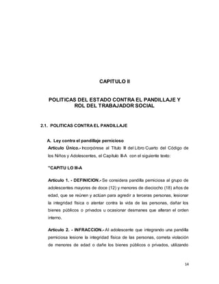 14
CAPITULO II
POLITICAS DEL ESTADO CONTRA EL PANDILLAJE Y
ROL DEL TRABAJADOR SOCIAL
2.1. POLITICAS CONTRA EL PANDILLAJE
A. Ley contra el pandillaje pernicioso
Artículo Único.- Incorpórese al Título III del Libro Cuarto del Código de
los Niños y Adolescentes, el Capítulo III-A con el siguiente texto:
"CAPITU LO III-A
Artículo 1. - DEFINICION.- Se considera pandilla perniciosa al grupo de
adolescentes mayores de doce (12) y menores de dieciocho (18) años de
edad, que se reúnen y actúan para agredir a terceras personas, lesionar
la integridad física o atentar contra la vida de las personas, dañar los
bienes públicos o privados u ocasionar desmanes que alteran el orden
interno.
Artículo 2. - INFRACCION.- AI adolescente que integrando una pandilla
perniciosa lesione la integridad física de las personas, cometa violación
de menores de edad o dañe los bienes públicos o privados, utilizando
 