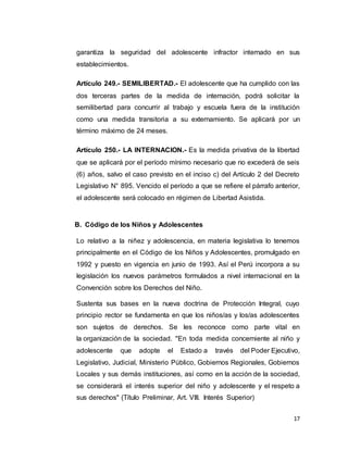 17
garantiza la seguridad del adolescente infractor internado en sus
establecimientos.
Artículo 249.- SEMILIBERTAD.- El adolescente que ha cumplido con las
dos terceras partes de la medida de internación, podrá solicitar la
semilibertad para concurrir al trabajo y escuela fuera de la institución
como una medida transitoria a su externamiento. Se aplicará por un
término máximo de 24 meses.
Artículo 250.- LA INTERNACION.- Es la medida privativa de la libertad
que se aplicará por el período mínimo necesario que no excederá de seis
(6) años, salvo el caso previsto en el inciso c) del Artículo 2 del Decreto
Legislativo N° 895. Vencido el período a que se refiere el párrafo anterior,
el adolescente será colocado en régimen de Libertad Asistida.
B. Código de los Niños y Adolescentes
Lo relativo a la niñez y adolescencia, en materia legislativa lo tenemos
principalmente en el Código de los Niños y Adolescentes, promulgado en
1992 y puesto en vigencia en junio de 1993. Así el Perú incorpora a su
legislación los nuevos parámetros formulados a nivel internacional en la
Convención sobre los Derechos del Niño.
Sustenta sus bases en la nueva doctrina de Protección Integral, cuyo
principio rector se fundamenta en que los niños/as y los/as adolescentes
son sujetos de derechos. Se les reconoce como parte vital en
la organización de la sociedad. "En toda medida concerniente al niño y
adolescente que adopte el Estado a través del Poder Ejecutivo,
Legislativo, Judicial, Ministerio Público, Gobiernos Regionales, Gobiernos
Locales y sus demás instituciones, así como en la acción de la sociedad,
se considerará el interés superior del niño y adolescente y el respeto a
sus derechos" (Título Preliminar, Art. VIII. Interés Superior)
 
