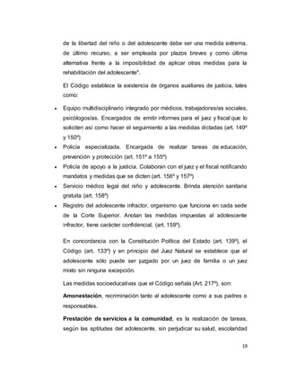 19
de la libertad del niño o del adolescente debe ser una medida extrema,
de último recurso, a ser empleada por plazos breves y como última
alternativa frente a la imposibilidad de aplicar otras medidas para la
rehabilitación del adolescente".
El Código establece la existencia de órganos auxiliares de justicia, tales
como:
 Equipo multidisciplinario integrado por médicos, trabajadores/as sociales,
psicólogos/as. Encargados de emitir informes para el juez y fiscal que lo
soliciten así como hacer el seguimiento a las medidas dictadas (art. 149º
y 150º)
 Policía especializada. Encargada de realizar tareas de educación,
prevención y protección (art. 151º a 155º)
 Policía de apoyo a la justicia. Colaboran con el juez y el fiscal notificando
mandatos y medidas que se dicten (art. 156º y 157º)
 Servicio médico legal del niño y adolescente. Brinda atención sanitaria
gratuita (art. 158º)
 Registro del adolescente infractor, organismo que funciona en cada sede
de la Corte Superior. Anotan las medidas impuestas al adolescente
infractor, tiene carácter confidencial. (art. 159º).
En concordancia con la Constitución Política del Estado (art. 139º), el
Código (art. 133º) y en principio del Juez Natural se establece que el
adolescente sólo puede ser juzgado por un juez de familia o un juez
mixto sin ninguna excepción.
Las medidas socioeducativas que el Código señala (Art. 217º), son:
Amonestación, recriminación tanto al adolescente como a sus padres o
responsables.
Prestación de servicios a la comunidad, es la realización de tareas,
según las aptitudes del adolescente, sin perjudicar su salud, escolaridad
 