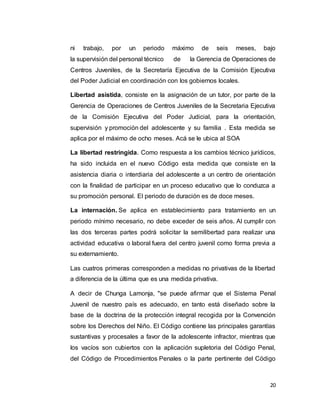 20
ni trabajo, por un periodo máximo de seis meses, bajo
la supervisión del personal técnico de la Gerencia de Operaciones de
Centros Juveniles, de la Secretaría Ejecutiva de la Comisión Ejecutiva
del Poder Judicial en coordinación con los gobiernos locales.
Libertad asistida, consiste en la asignación de un tutor, por parte de la
Gerencia de Operaciones de Centros Juveniles de la Secretaria Ejecutiva
de la Comisión Ejecutiva del Poder Judicial, para la orientación,
supervisión y promoción del adolescente y su familia . Esta medida se
aplica por el máximo de ocho meses. Acá se le ubica al SOA
La libertad restringida. Como respuesta a los cambios técnico jurídicos,
ha sido incluida en el nuevo Código esta medida que consiste en la
asistencia diaria o interdiaria del adolescente a un centro de orientación
con la finalidad de participar en un proceso educativo que lo conduzca a
su promoción personal. El periodo de duración es de doce meses.
La internación. Se aplica en establecimiento para tratamiento en un
periodo mínimo necesario, no debe exceder de seis años. Al cumplir con
las dos terceras partes podrá solicitar la semilibertad para realizar una
actividad educativa o laboral fuera del centro juvenil como forma previa a
su externamiento.
Las cuatros primeras corresponden a medidas no privativas de la libertad
a diferencia de la última que es una medida privativa.
A decir de Chunga Lamonja, "se puede afirmar que el Sistema Penal
Juvenil de nuestro país es adecuado, en tanto está diseñado sobre la
base de la doctrina de la protección integral recogida por la Convención
sobre los Derechos del Niño. El Código contiene las principales garantías
sustantivas y procesales a favor de la adolescente infractor, mientras que
los vacíos son cubiertos con la aplicación supletoria del Código Penal,
del Código de Procedimientos Penales o la parte pertinente del Código
 