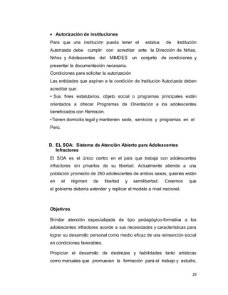29
 Autorización de instituciones
Para que una institución pueda tener el estatus de Institución
Autorizada debe cumplir con acreditar ante la Dirección de Niñas,
Niños y Adolescentes del MIMDES un conjunto de condiciones y
presentar la documentación necesaria.
Condiciones para solicitar la autorización
Las entidades que aspiran a la condición de Institución Autorizada deben
acreditar que:
• Sus fines estatutarios, objeto social o programas principales están
orientados a ofrecer Programas de Orientación a los adolescentes
beneficiados con Remisión.
•Tienen domicilio legal y mantienen sede, servicios y programas en el
Perú.
D. EL SOA: Sistema de Atención Abierto para Adolescentes
Infractores
El SOA es el único centro en el país que trabaja con adolescentes
infractores sin privarlos de su libertad. Actualmente atiende a una
población promedio de 260 adolescentes de ambos sexos, quienes están
en el régimen de libertad y semilibertad. Creemos que
el gobierno debería extender y replicar el modelo a nivel nacional.
Objetivos
Brindar atención especializada de tipo pedagógico-formativa a los
adolescentes infractores acorde a sus necesidades y características para
lograr su desarrollo personal como medio eficaz de una reinserción social
en condiciones favorables.
Propiciar el desarrollo de destrezas y habilidades tanto artísticas
como manuales que promuevan la formación para el trabajo y estudio,
 