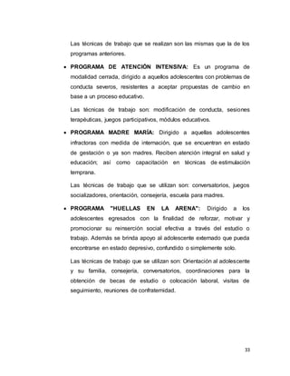 33
Las técnicas de trabajo que se realizan son las mismas que la de los
programas anteriores.
 PROGRAMA DE ATENCIÓN INTENSIVA: Es un programa de
modalidad cerrada, dirigido a aquellos adolescentes con problemas de
conducta severos, resistentes a aceptar propuestas de cambio en
base a un proceso educativo.
Las técnicas de trabajo son: modificación de conducta, sesiones
terapéuticas, juegos participativos, módulos educativos.
 PROGRAMA MADRE MARÍA: Dirigido a aquellas adolescentes
infractoras con medida de internación, que se encuentran en estado
de gestación o ya son madres. Reciben atención integral en salud y
educación; así como capacitación en técnicas de estimulación
temprana.
Las técnicas de trabajo que se utilizan son: conversatorios, juegos
socializadores, orientación, consejería, escuela para madres.
 PROGRAMA "HUELLAS EN LA ARENA": Dirigido a los
adolescentes egresados con la finalidad de reforzar, motivar y
promocionar su reinserción social efectiva a través del estudio o
trabajo. Además se brinda apoyo al adolescente externado que pueda
encontrarse en estado depresivo, confundido o simplemente solo.
Las técnicas de trabajo que se utilizan son: Orientación al adolescente
y su familia, consejería, conversatorios, coordinaciones para la
obtención de becas de estudio o colocación laboral, visitas de
seguimiento, reuniones de confraternidad.
 