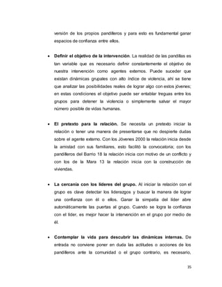 35
versión de los propios pandilleros y para esto es fundamental ganar
espacios de confianza entre ellos.
 Definir el objetivo de la intervención. La realidad de las pandillas es
tan variable que es necesario definir constantemente el objetivo de
nuestra intervención como agentes externos. Puede suceder que
existan dinámicas grupales con alto índice de violencia, ahí se tiene
que analizar las posibilidades reales de lograr algo con estos jóvenes;
en estas condiciones el objetivo puede ser entablar treguas entre los
grupos para detener la violencia o simplemente salvar el mayor
número posible de vidas humanas.
 El pretexto para la relación. Se necesita un pretexto iniciar la
relación o tener una manera de presentarse que no despierte dudas
sobre el agente externo. Con los Jóvenes 2000 la relación inicia desde
la amistad con sus familiares, esto facilitó la convocatoria; con los
pandilleros del Barrio 18 la relación inicia con motivo de un conflicto y
con los de la Mara 13 la relación inicia con la construcción de
viviendas.
 La cercanía con los líderes del grupo. Al iniciar la relación con el
grupo es clave detectar los liderazgos y buscar la manera de lograr
una confianza con él o ellos. Ganar la simpatía del líder abre
automáticamente las puertas al grupo. Cuando se logra la confianza
con el líder, es mejor hacer la intervención en el grupo por medio de
él.
 Contemplar la vida para descubrir las dinámicas internas. De
entrada no conviene poner en duda las actitudes o acciones de los
pandilleros ante la comunidad o el grupo contrario, es necesario,
 