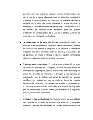 37
que ellos viven para valorar su vida, por ejemplo, el nacimiento de su
hijo, la vida de la madre o la pareja; para los segundos es necesario
mostrarles el desacuerdo con las dinámicas de violencia que viven y
siembran en el resto del grupo, cuidando la propia seguridad y
dependiendo del nivel de confianza que se tenga con la persona; con
los terceros se necesita darles elementos para que puedan
comprender las consecuencias de la vida en la pandilla y valorar las
acciones de los liderazgos constructivos.
 La prevención de la violencia. En una situación de conflicto es
prioritario el trabajo preventivo destinado a los adolescentes y jóvenes
en riesgo de ser atraídos e integrados a las pandillas. Se necesitan
campañas para crear conciencia sobre las causas y consecuencias de
las pandillas, un trabajo destinado a jóvenes, adultos, instituciones
educativas, religiosas, gubernamentales y privadas.
 El Compromiso comunitario. El conflicto entre el Barrio 18 y la Mara
13 de las dos colonias de El Progreso, descrito en estos relatos, se
pudo resolver, en gran parte, gracias a la decisión de las colonias para
formar los Comités de Vigilancia y proteger a las colonias en
coordinación con la policía, así como la decisión de algunos
pandilleros por alejarse de este ambiente en busca de mejores
oportunidades para ellos. Los vecinos son actores fundamentales en
la búsqueda de posibilidades para volver a la armonía social y hacer
que las instituciones públicas contribuyan realmente a la seguridad
pública y el desarrollo comunitario.
 Involucrar a las instituciones. La violencia juvenil es una realidad
que cuestiona el proyecto de sociedad que estamos construyendo,
sobretodo cuestiona las decisiones de quienes están definiendo las
 
