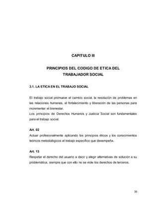 39
CAPITULO III
PRINCIPIOS DEL CODIGO DE ETICA DEL
TRABAJADOR SOCIAL
3.1. LA ETICA EN EL TRABAJO SOCIAL
El trabajo social promueve el cambio social, la resolución de problemas en
las relaciones humanas, el fortalecimiento y liberación de las personas para
incrementar el bienestar.
Los principios de Derechos Humanos y Justicia Social son fundamentales
para el trabajo social.
Art. 02
Actuar profesionalmente aplicando los principios éticos y los conocimientos
teóricos metodológicos al trabajo específico que desempeña.
Art. 13
Respetar el derecho del usuario a decir y elegir alternativas de solución a su
problemática, siempre que con ello no se viole los derechos de terceros.
 