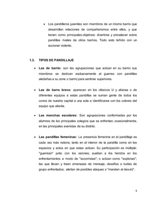 6
 Los pandilleros juveniles son miembros de un mismo barrio que
desarrollan relaciones de compañerismos entre ellos, y que
tienen como principales objetivos: divertirse y prevalecer sobre
pandillas rivales de otros barrios. Todo esto teñido con un
accionar violento.
1.3. TIPOS DE PANDILLAJE
 Las de barrio: son las agrupaciones que actúan en su barrio sus
miembros se dedican exclusivamente al guerreo con pandillas
aledañas a su zona o barrio para sentirse superiores.
 Las de barra brava: aparecen en los clásicos U y alianza o de
diferentes equipos a estas pandillas se suman gente de todos los
conos de nuestra capital a una sola a identificarse con los colores del
equipo que alienta.
 Las manchas escolares: Son agrupaciones conformadas por los
alumnos de los principales colegios que se enfrentan, ocasionalmente,
en las principales avenidas de su distrito.
 Las pandillas femeninas: La presencia femenina en el pandillaje es
cada vez más notoria, tanto en el interior de la pandilla como en los
espacios y actos en que estas actúan. Su participación es múltiple:
"guerrean" junto con los varones; auxilian a los heridos en los
enfrentamientos a modo de "socorristas"; o actúan como "soplonas";
las que llevan y traen amenazas de mensaje, desafíos o burlas de
grupo enfrentados; alertan de posibles ataques o "mandan al desvió".
 