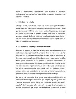 9
niños y adolescentes, inclinándoles para soportar o descargar
violentamente los traumas que llevan dentro en quienes consideran más
débiles o sensibles.
 El trabajo y el estudio
Al llegar a una edad donde tienen que asumir su responsabilidad los
delincuentes ven más urgente satisfacer sus necesidades diarias, y optan
por como actos indebidos como el robo u otros, hay otros que optan por
un trabajo digno aunque la mayoría de ellos no culmina la secundaria,
procuran acabarla de forma acelerada para luego estudiar algo técnico y
de esa manera desempeñarse laboralmente con un oficio .aparte otros de
inducen trabajar en otros trabajos.
 La pérdida de valores y habilidades sociales:
El amor, el respeto, la sinceridad y la honradez son valores que tienen
cada vez menos vigencia al interior de las familias y la comunidad. Por
otro lado, no se promueve habilidades sociales como la autoestima, la
toma de decisiones y la asertividad. Los jóvenes integrantes de pandillas
tienen poca valoración de su persona y expresan sentimientos de
destrucción recogidos casi siempre de su ámbito familiar: no tiene sentido
de responsabilidad y generalmente, el error y descuido caracterizan sus
decisiones, pues carecen de espacios de dialogo y comunicación para
discutir sobre sus necesidades o intereses, y afrontar sus problemas
personales o las situaciones que se presentan dentro del hogar.
En cuanto a la percepción de sí mismo como sujetos de DEBERES, los
consideran como "algo que tenemos que cumplir". Algunos ejemplos son
"respetar a nuestros padres" deber de "trabajar de acuerdo con nuestra
edad", "votar", "aconsejar a los menores" y el deber de brindar apoyo en
el caso de personas que tengan más experiencia. Se menciona el deber
 