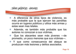 Page 10
…………sobresobresobresobre prprprpráááácticas violentascticas violentascticas violentascticas violentas
A diferencia de otros tipos de violencia, es
más probable que la que ejercen las pandillas
ocurra en lugares públicos y utilice más armas y
estas sean mas letales.
Además, es también más probable que los
autores no conozcan a sus víctimas,
Que los atacantes sean más jóvenes —de
promedio, un poco menores que sus víctimas—.
Y que como consecuencia del ataque se
produzcan más lesiones y delitos asociados.
 