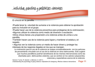 Page 11
…………individuoindividuoindividuoindividuo, pandilla y pr, pandilla y pr, pandilla y pr, pandilla y práááácticas violentascticas violentascticas violentascticas violentas
El chico/a en la pandilla
•Puede tener la voluntad de sumarse a la violencia para obtener la aprobación
para su inclusión en el grupo.
•Puede hacer uso de la violencia preventiva para protegerse de la victimización;
•Algunos utilizan la violencia como medio de diversión o excitación.
•Otros chicos tienes una propensión a la violencia antes de unirse a una
pandilla.
•También hacen uso de la violencia para lograr y mantener el estatus y el
respeto.
• Algunos ven la violencia como un medio de hacer dinero y proteger los
intereses de los negocios ilegales en los que se manejan.
La motivación para el uso de la violencia se solapa considerablemente con los patrones
de pensamiento vinculado con el uso de la violencia en otros delincuentes. Esto sugiere
que muchos pandilleros podrían beneficiarse de las mismas intervenciones como las
diseñadas para delincuentes violentos, que se centran en los valores subyacentes,
creencias y expectativas acerca de la violencia.
Harris,D. Turner, R. Garrett, I y Atkinson, S. (2011)
Understanding the psychology of gang violence: implications for designing effective violence interventions
 