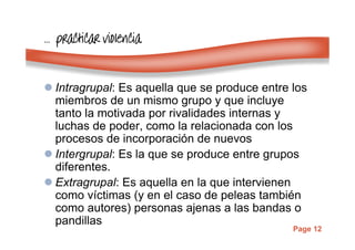 Page 12
………… practicar violenciapracticar violenciapracticar violenciapracticar violencia
Intragrupal: Es aquella que se produce entre los
miembros de un mismo grupo y que incluye
tanto la motivada por rivalidades internas y
luchas de poder, como la relacionada con los
procesos de incorporación de nuevos
Intergrupal: Es la que se produce entre grupos
diferentes.
Extragrupal: Es aquella en la que intervienen
como víctimas (y en el caso de peleas también
como autores) personas ajenas a las bandas o
pandillas
 