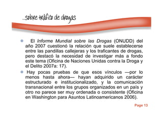 Page 13
…………sobresobresobresobre trtrtrtrááááfico de drogasfico de drogasfico de drogasfico de drogas
El Informe Mundial sobre las Drogas (ONUDD) del
año 2007 cuestionó la relación que suele establecerse
entre las pandillas callejeras y los traficantes de drogas,
pero destacó la necesidad de investigar más a fondo
este tema (Oficina de Naciones Unidas contra la Droga y
el Delito 2007a: 17).
Hay pocas pruebas de que esos vínculos —por lo
menos hasta ahora— hayan adquirido un carácter
estructurado e institucionalizado, y la comunicación
transnacional entre los grupos organizados en un país y
otro no parece ser muy ordenada o consistente (Oficina
en Washington para Asuntos Latinoamericanos 2006).
 