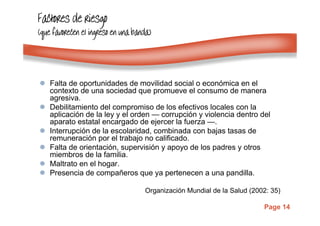 Page 14
Factores de riesgoFactores de riesgoFactores de riesgoFactores de riesgo
(que favorecen el ingreso en una banda)(que favorecen el ingreso en una banda)(que favorecen el ingreso en una banda)(que favorecen el ingreso en una banda)
Falta de oportunidades de movilidad social o económica en el
contexto de una sociedad que promueve el consumo de manera
agresiva.
Debilitamiento del compromiso de los efectivos locales con la
aplicación de la ley y el orden — corrupción y violencia dentro del
aparato estatal encargado de ejercer la fuerza —.
Interrupción de la escolaridad, combinada con bajas tasas de
remuneración por el trabajo no calificado.
Falta de orientación, supervisión y apoyo de los padres y otros
miembros de la familia.
Maltrato en el hogar.
Presencia de compañeros que ya pertenecen a una pandilla.
Organización Mundial de la Salud (2002: 35)
 