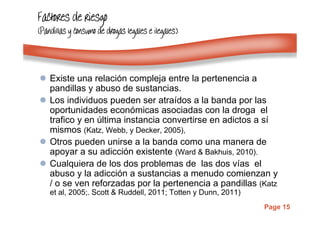 Page 15
Factores de riesgoFactores de riesgoFactores de riesgoFactores de riesgo
(Pandillas y consumo de drogas legales e ilegales)(Pandillas y consumo de drogas legales e ilegales)(Pandillas y consumo de drogas legales e ilegales)(Pandillas y consumo de drogas legales e ilegales)
Existe una relación compleja entre la pertenencia a
pandillas y abuso de sustancias.
Los individuos pueden ser atraídos a la banda por las
oportunidades económicas asociadas con la droga el
trafico y en última instancia convertirse en adictos a sí
mismos (Katz, Webb, y Decker, 2005),
Otros pueden unirse a la banda como una manera de
apoyar a su adicción existente (Ward & Bakhuis, 2010).
Cualquiera de los dos problemas de las dos vías el
abuso y la adicción a sustancias a menudo comienzan y
/ o se ven reforzadas por la pertenencia a pandillas (Katz
et al, 2005;. Scott & Ruddell, 2011; Totten y Dunn, 2011)
 
