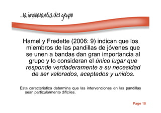 Page 18
…………lalalala importancia del grupoimportancia del grupoimportancia del grupoimportancia del grupo
Hamel y Fredette (2006: 9) indican que los
miembros de las pandillas de jóvenes que
se unen a bandas dan gran importancia al
grupo y lo consideran el único lugar que
responde verdaderamente a su necesidad
de ser valorados, aceptados y unidos.
Esta característica determina que las intervenciones en las pandillas
sean particularmente difíciles.
 