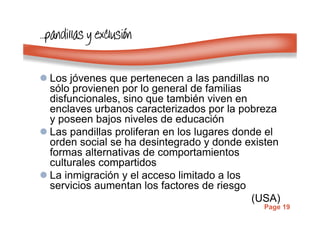 Page 19
…………pandillaspandillaspandillaspandillas y exclusiy exclusiy exclusiy exclusióóóónnnn
Los jóvenes que pertenecen a las pandillas no
sólo provienen por lo general de familias
disfuncionales, sino que también viven en
enclaves urbanos caracterizados por la pobreza
y poseen bajos niveles de educación
Las pandillas proliferan en los lugares donde el
orden social se ha desintegrado y donde existen
formas alternativas de comportamientos
culturales compartidos
La inmigración y el acceso limitado a los
servicios aumentan los factores de riesgo
(USA)
 
