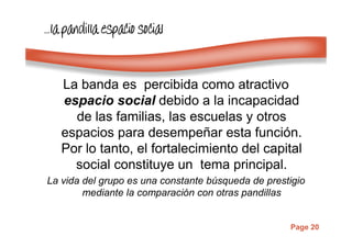 Page 20
…………lalalala pandilla espacio socialpandilla espacio socialpandilla espacio socialpandilla espacio social
La banda es percibida como atractivo
espacio social debido a la incapacidad
de las familias, las escuelas y otros
espacios para desempeñar esta función.
Por lo tanto, el fortalecimiento del capital
social constituye un tema principal.
La vida del grupo es una constante búsqueda de prestigio
mediante la comparación con otras pandillas
 