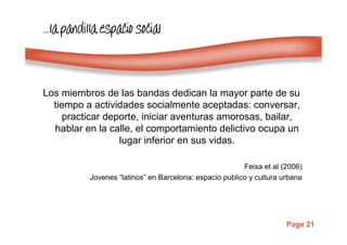 Page 21
…………lalalala pandilla espacio socialpandilla espacio socialpandilla espacio socialpandilla espacio social
Los miembros de las bandas dedican la mayor parte de su
tiempo a actividades socialmente aceptadas: conversar,
practicar deporte, iniciar aventuras amorosas, bailar,
hablar en la calle, el comportamiento delictivo ocupa un
lugar inferior en sus vidas.
Feixa et al (2006)
Jovenes “latinos” en Barcelona: espacio publico y cultura urbana
 