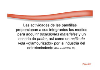 Page 22
Las actividades de las pandillas
proporcionan a sus integrantes los medios
para adquirir posesiones materiales y un
sentido de poder, así como un estilo de
vida «glamourizado» por la industria del
entretenimiento (Hemmati 2006: 13).
 