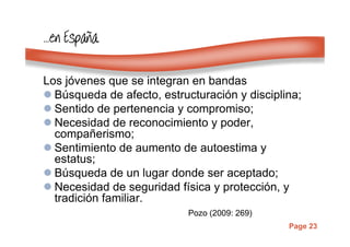 Page 23
…………enenenen EspaEspaEspaEspaññññaaaa
Los jóvenes que se integran en bandas
Búsqueda de afecto, estructuración y disciplina;
Sentido de pertenencia y compromiso;
Necesidad de reconocimiento y poder,
compañerismo;
Sentimiento de aumento de autoestima y
estatus;
Búsqueda de un lugar donde ser aceptado;
Necesidad de seguridad física y protección, y
tradición familiar.
Pozo (2009: 269)
 