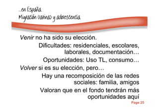 Page 25
…………enenenen EspaEspaEspaEspaññññaaaa
MigraciMigraciMigraciMigracióóóón (latina) y adolescencian (latina) y adolescencian (latina) y adolescencian (latina) y adolescencia
Venir no ha sido su elección.
Dificultades: residenciales, escolares,
laborales, documentación…
Oportunidades: Uso TL, consumo…
Volver si es su elección, pero…
Hay una recomposición de las redes
sociales: familia, amigos
Valoran que en el fondo tendrán más
oportunidades aquí
 