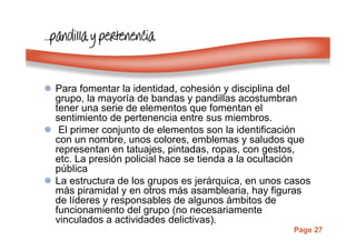 Page 27
…………pandillapandillapandillapandilla y pertenenciay pertenenciay pertenenciay pertenencia
Para fomentar la identidad, cohesión y disciplina del
grupo, la mayoría de bandas y pandillas acostumbran
tener una serie de elementos que fomentan el
sentimiento de pertenencia entre sus miembros.
El primer conjunto de elementos son la identificación
con un nombre, unos colores, emblemas y saludos que
representan en tatuajes, pintadas, ropas, con gestos,
etc. La presión policial hace se tienda a la ocultación
pública
La estructura de los grupos es jerárquica, en unos casos
más piramidal y en otros más asamblearia, hay figuras
de líderes y responsables de algunos ámbitos de
funcionamiento del grupo (no necesariamente
vinculados a actividades delictivas).
 