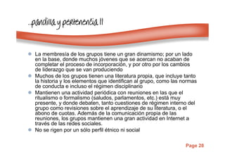 Page 28
…………pandillapandillapandillapandilla y pertenencia IIy pertenencia IIy pertenencia IIy pertenencia II
La membresía de los grupos tiene un gran dinamismo; por un lado
en la base, donde muchos jóvenes que se acercan no acaban de
completar el proceso de incorporación, y por otro por los cambios
de liderazgo que se van produciendo
Muchos de los grupos tienen una literatura propia, que incluye tanto
la historia y los elementos que identifican al grupo, como las normas
de conducta e incluso el régimen disciplinario
Mantienen una actividad periódica con reuniones en las que el
ritualismo o formalismo (saludos, parlamentos, etc.) está muy
presente, y donde debaten, tanto cuestiones de régimen interno del
grupo como revisiones sobre el aprendizaje de su literatura, o el
abono de cuotas. Además de la comunicación propia de las
reuniones, los grupos mantienen una gran actividad en Internet a
través de las redes sociales.
No se rigen por un sólo perfil étnico ni social
 