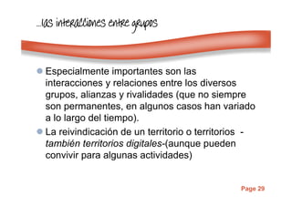 Page 29
…………laslaslaslas interacciones entre gruposinteracciones entre gruposinteracciones entre gruposinteracciones entre grupos
Especialmente importantes son las
interacciones y relaciones entre los diversos
grupos, alianzas y rivalidades (que no siempre
son permanentes, en algunos casos han variado
a lo largo del tiempo).
La reivindicación de un territorio o territorios -
también territorios digitales-(aunque pueden
convivir para algunas actividades)
 