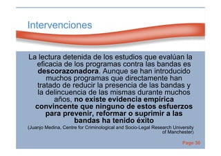 Page 30
Intervenciones
La lectura detenida de los estudios que evalúan la
eficacia de los programas contra las bandas es
descorazonadora. Aunque se han introducido
muchos programas que directamente han
tratado de reducir la presencia de las bandas y
la delincuencia de las mismas durante muchos
años, no existe evidencia empírica
convincente que ninguno de estos esfuerzos
para prevenir, reformar o suprimir a las
bandas ha tenido éxito
(Juanjo Medina, Centre for Criminological and Socio-Legal Research University
of Manchester)
 