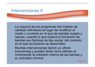 Page 31
Intervenciones II
La mayoría de los programas han tratado de
cambiar individuos en lugar de modificar el
medio o contexto en el que las bandas surgen y
operan, cuando lo que explica la formación de
bandas son factores de tipo social, del contexto
en el que los jóvenes se desarrollan.
Muchas intervenciones tienen un efecto
boomerang y pueden tener como efectos el
incrementar la cohesión interna de las bandas y
su actividad criminal
 